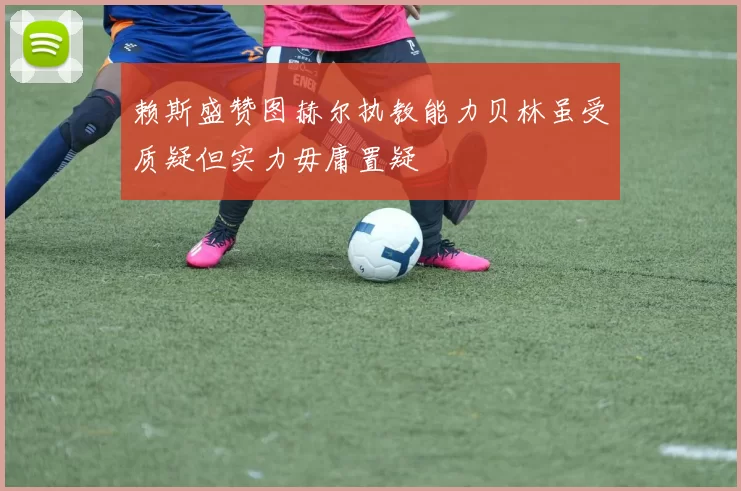 赖斯盛赞图赫尔执教能力贝林虽受质疑但实力毋庸置疑
